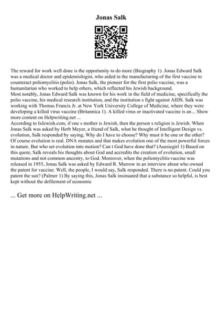 Jonas Salk
The reward for work well done is the opportunity to do more (Biography 1). Jonas Edward Salk
was a medical doctor and epidemiologist, who aided in the manufacturing of the first vaccine to
counteract poliomyelitis (polio). Jonas Salk, the pioneer for the first polio vaccine, was a
humanitarian who worked to help others, which reflected his Jewish background.
Most notably, Jonas Edward Salk was known for his work in the field of medicine, specifically the
polio vaccine, his medical research institution, and the institution s fight against AIDS. Salk was
working with Thomas Francis Jr. at New York University College of Medicine, where they were
developing a killed virus vaccine (Britannica 1). A killed virus or inactivated vaccine is an... Show
more content on Helpwriting.net ...
According to IsJewish.com, if one s mother is Jewish, then the person s religion is Jewish. When
Jonas Salk was asked by Herb Meyer, a friend of Salk, what he thought of Intelligent Design vs.
evolution, Salk responded by saying, Why do I have to choose? Why must it be one or the other?
Of course evolution is real. DNA mutates and that makes evolution one of the most powerful forces
in nature. But who set evolution into motion? Can t God have done that? (Aussiegirl 1) Based on
this quote, Salk reveals his thoughts about God and accredits the creation of evolution, small
mutations and not common ancestry, to God. Moreover, when the poliomyelitis vaccine was
released in 1955, Jonas Salk was asked by Edward R. Murrow in an interview about who owned
the patent for vaccine. Well, the people, I would say, Salk responded. There is no patent. Could you
patent the sun? (Palmer 1) By saying this, Jonas Salk insinuated that a substance so helpful, is best
kept without the defilement of economic
... Get more on HelpWriting.net ...
 