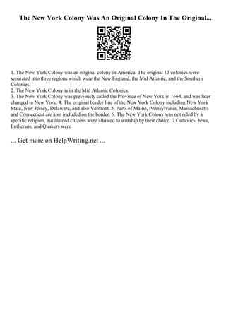 The New York Colony Was An Original Colony In The Original...
1. The New York Colony was an original colony in America. The original 13 colonies were
separated into three regions which were the New England, the Mid Atlantic, and the Southern
Colonies.
2. The New York Colony is in the Mid Atlantic Colonies.
3. The New York Colony was previously called the Province of New York in 1664, and was later
changed to New York. 4. The original border line of the New York Colony including New York
State, New Jersey, Delaware, and also Vermont. 5. Parts of Maine, Pennsylvania, Massachusetts
and Connecticut are also included on the border. 6. The New York Colony was not ruled by a
specific religion, but instead citizens were allowed to worship by their choice. 7.Catholics, Jews,
Lutherans, and Quakers were
... Get more on HelpWriting.net ...
 