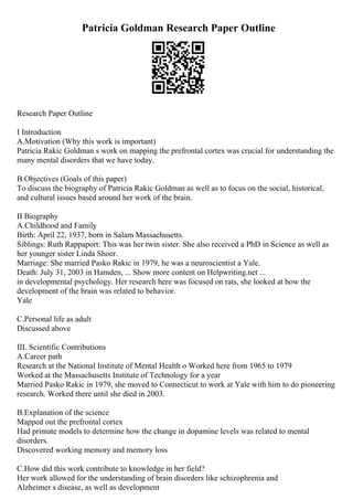 Patricia Goldman Research Paper Outline
Research Paper Outline
I Introduction
A.Motivation (Why this work is important)
Patricia Rakic Goldman s work on mapping the prefrontal cortex was crucial for understanding the
many mental disorders that we have today.
B.Objectives (Goals of this paper)
To discuss the biography of Patricia Rakic Goldman as well as to focus on the social, historical,
and cultural issues based around her work of the brain.
II Biography
A.Childhood and Family
Birth: April 22, 1937, born in Salam Massachusetts.
Siblings: Ruth Rappaport: This was her twin sister. She also received a PhD in Science as well as
her younger sister Linda Shoer.
Marriage: She married Pasko Rakic in 1979, he was a neuroscientist a Yale.
Death: July 31, 2003 in Hamden, ... Show more content on Helpwriting.net ...
in developmental psychology. Her research here was focused on rats, she looked at how the
development of the brain was related to behavior.
Yale
C.Personal life as adult
Discussed above
III. Scientific Contributions
A.Career path
Research at the National Institute of Mental Health o Worked here from 1965 to 1979
Worked at the Massachusetts Institute of Technology for a year
Married Pasko Rakic in 1979, she moved to Connecticut to work at Yale with him to do pioneering
research. Worked there until she died in 2003.
B.Explanation of the science
Mapped out the prefrontal cortex
Had primate models to determine how the change in dopamine levels was related to mental
disorders.
Discovered working memory and memory loss
C.How did this work contribute to knowledge in her field?
Her work allowed for the understanding of brain disorders like schizophrenia and
Alzheimer s disease, as well as development
 