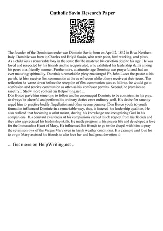 Catholic Savio Research Paper
The founder of the Dominican order was Dominic Savio, born on April 2, 1842 in Riva Northern
Italy. Dominic was born to Charles and Brigid Savio, who were poor, hard working, and pious.
As a child was a remarkable boy in the sense that he mastered his emotion despite his age. He was
loved and respected by his friends and he reciprocated, a he exhibited his leadership skills among
his peers in a friendly manner. Furthermore, at attender age Dominic was prayerful and had an
ever maturing spirituality. Dominic s remarkable piety encouraged Fr. John Lucca the pastor at his
parish, let him receive first communion at the ae of seven while others receive at their teens. The
reflection he wrote down before the reception of first communion was as follows, he would go to
confession and receive communion as often as his confessor permits. Second, he promises to
sanctify... Show more content on Helpwriting.net ...
Don Bosco gave him some tips to follow and he encouraged Dominic to be consistent in his pray,
to always be cheerful and perform his ordinary duties extra ordinary well. His desire for sanctity
urged him to practice bodily flagellation and other severe penance. Don Bosco youth to youth
formation influenced Dominic in a remarkable way, thus, it fostered his leadership qualities. He
also realized that becoming a saint meant, sharing his knowledge and recognizing God in his
companions. His constant awareness of his companions earned much respect from his friends and
they also appreciated his leadership skills. He made progress in his prayer life and developed a love
for the Immaculate Heart of Mary. He influenced his friends to go to the chapel with him to pray
the seven sorrows of the Virgin Mary even in harsh weather conditions. His example and love for
to virgin Mary assisted his friends to also love her and had great devotion to
... Get more on HelpWriting.net ...
 
