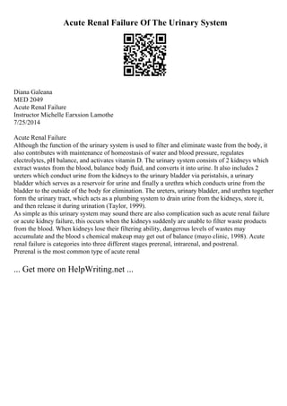 Acute Renal Failure Of The Urinary System
Diana Galeana
MED 2049
Acute Renal Failure
Instructor Michelle Earxsion Lamothe
7/25/2014
Acute Renal Failure
Although the function of the urinary system is used to filter and eliminate waste from the body, it
also contributes with maintenance of homeostasis of water and blood pressure, regulates
electrolytes, pH balance, and activates vitamin D. The urinary system consists of 2 kidneys which
extract wastes from the blood, balance body fluid, and converts it into urine. It also includes 2
ureters which conduct urine from the kidneys to the urinary bladder via peristalsis, a urinary
bladder which serves as a reservoir for urine and finally a urethra which conducts urine from the
bladder to the outside of the body for elimination. The ureters, urinary bladder, and urethra together
form the urinary tract, which acts as a plumbing system to drain urine from the kidneys, store it,
and then release it during urination (Taylor, 1999).
As simple as this urinary system may sound there are also complication such as acute renal failure
or acute kidney failure, this occurs when the kidneys suddenly are unable to filter waste products
from the blood. When kidneys lose their filtering ability, dangerous levels of wastes may
accumulate and the blood s chemical makeup may get out of balance (mayo clinic, 1998). Acute
renal failure is categories into three different stages prerenal, intrarenal, and postrenal.
Prerenal is the most common type of acute renal
... Get more on HelpWriting.net ...
 