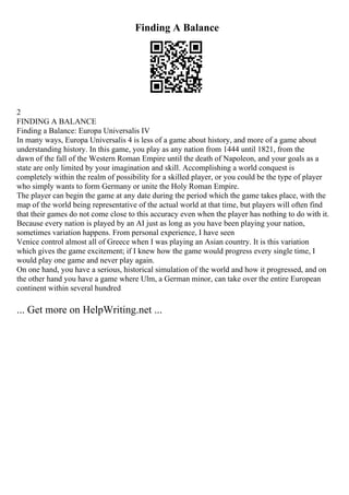 Finding A Balance
2
FINDING A BALANCE
Finding a Balance: Europa Universalis IV
In many ways, Europa Universalis 4 is less of a game about history, and more of a game about
understanding history. In this game, you play as any nation from 1444 until 1821, from the
dawn of the fall of the Western Roman Empire until the death of Napoleon, and your goals as a
state are only limited by your imagination and skill. Accomplishing a world conquest is
completely within the realm of possibility for a skilled player, or you could be the type of player
who simply wants to form Germany or unite the Holy Roman Empire.
The player can begin the game at any date during the period which the game takes place, with the
map of the world being representative of the actual world at that time, but players will often find
that their games do not come close to this accuracy even when the player has nothing to do with it.
Because every nation is played by an AI just as long as you have been playing your nation,
sometimes variation happens. From personal experience, I have seen
Venice control almost all of Greece when I was playing an Asian country. It is this variation
which gives the game excitement; if I knew how the game would progress every single time, I
would play one game and never play again.
On one hand, you have a serious, historical simulation of the world and how it progressed, and on
the other hand you have a game where Ulm, a German minor, can take over the entire European
continent within several hundred
... Get more on HelpWriting.net ...
 