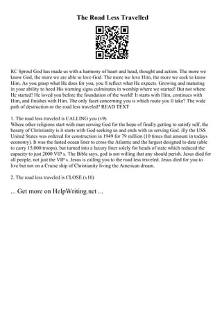 The Road Less Travelled
RC Sproul God has made us with a harmony of heart and head, thought and action. The more we
know God, the more we are able to love God. The more we love Him, the more we seek to know
Him. As you grasp what He does for you, you ll reflect what He expects. Growing and maturing
in your ability to heed His warning signs culminates in worship where we started! But not where
He started! He loved you before the foundation of the world! It starts with Him, continues with
Him, and finishes with Him. The only facet concerning you is which route you ll take? The wide
path of destruction or the road less traveled? READ TEXT
1. The road less traveled is CALLING you (v9)
Where other religions start with man serving God for the hope of finally getting to satisfy self, the
beauty of Christianity is it starts with God seeking us and ends with us serving God. illy the USS
United States was ordered for construction in 1949 for 79 million (10 times that amount in todays
economy). It was the fasted ocean liner to cross the Atlantic and the largest designed to date (able
to carry 15,000 troops), but turned into a luxury liner solely for heads of state which reduced the
capacity to just 2000 VIP s. The Bible says, god is not willing that any should perish. Jesus died for
all people, not just the VIP s. Jesus is calling you to the road less traveled. Jesus died for you to
live but not on a Cruise ship of Christianity living the American dream.
2. The road less traveled is CLOSE (v10)
... Get more on HelpWriting.net ...
 