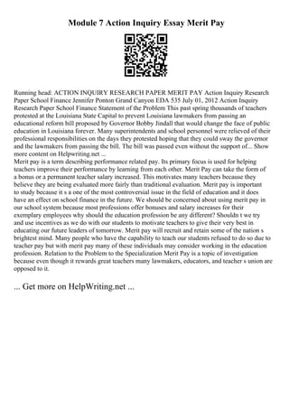 Module 7 Action Inquiry Essay Merit Pay
Running head: ACTION INQUIRY RESEARCH PAPER MERIT PAY Action Inquiry Research
Paper School Finance Jennifer Ponton Grand Canyon EDA 535 July 01, 2012 Action Inquiry
Research Paper School Finance Statement of the Problem This past spring thousands of teachers
protested at the Louisiana State Capital to prevent Louisiana lawmakers from passing an
educational reform bill proposed by Governor Bobby Jindall that would change the face of public
education in Louisiana forever. Many superintendents and school personnel were relieved of their
professional responsibilities on the days they protested hoping that they could sway the governor
and the lawmakers from passing the bill. The bill was passed even without the support of... Show
more content on Helpwriting.net ...
Merit pay is a term describing performance related pay. Its primary focus is used for helping
teachers improve their performance by learning from each other. Merit Pay can take the form of
a bonus or a permanent teacher salary increased. This motivates many teachers because they
believe they are being evaluated more fairly than traditional evaluation. Merit pay is important
to study because it s a one of the most controversial issue in the field of education and it does
have an effect on school finance in the future. We should be concerned about using merit pay in
our school system because most professions offer bonuses and salary increases for their
exemplary employees why should the education profession be any different? Shouldn t we try
and use incentives as we do with our students to motivate teachers to give their very best in
educating our future leaders of tomorrow. Merit pay will recruit and retain some of the nation s
brightest mind. Many people who have the capability to teach our students refused to do so due to
teacher pay but with merit pay many of these individuals may consider working in the education
profession. Relation to the Problem to the Specialization Merit Pay is a topic of investigation
because even though it rewards great teachers many lawmakers, educators, and teacher s union are
opposed to it.
... Get more on HelpWriting.net ...
 