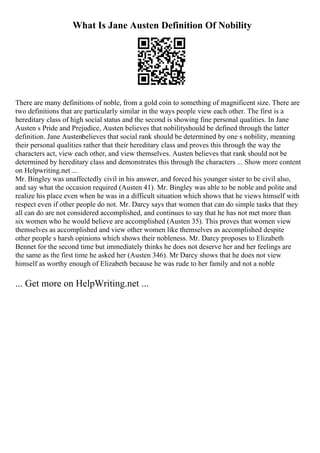 What Is Jane Austen Definition Of Nobility
There are many definitions of noble, from a gold coin to something of magnificent size. There are
two definitions that are particularly similar in the ways people view each other. The first is a
hereditary class of high social status and the second is showing fine personal qualities. In Jane
Austen s Pride and Prejudice, Austen believes that nobilityshould be defined through the latter
definition. Jane Austenbelieves that social rank should be determined by one s nobility, meaning
their personal qualities rather that their hereditary class and proves this through the way the
characters act, view each other, and view themselves. Austen believes that rank should not be
determined by hereditary class and demonstrates this through the characters ... Show more content
on Helpwriting.net ...
Mr. Bingley was unaffectedly civil in his answer, and forced his younger sister to be civil also,
and say what the occasion required (Austen 41). Mr. Bingley was able to be noble and polite and
realize his place even when he was in a difficult situation which shows that he views himself with
respect even if other people do not. Mr. Darcy says that women that can do simple tasks that they
all can do are not considered accomplished, and continues to say that he has not met more than
six women who he would believe are accomplished (Austen 35). This proves that women view
themselves as accomplished and view other women like themselves as accomplished despite
other people s harsh opinions which shows their nobleness. Mr. Darcy proposes to Elizabeth
Bennet for the second time but immediately thinks he does not deserve her and her feelings are
the same as the first time he asked her (Austen 346). Mr Darcy shows that he does not view
himself as worthy enough of Elizabeth because he was rude to her family and not a noble
... Get more on HelpWriting.net ...
 