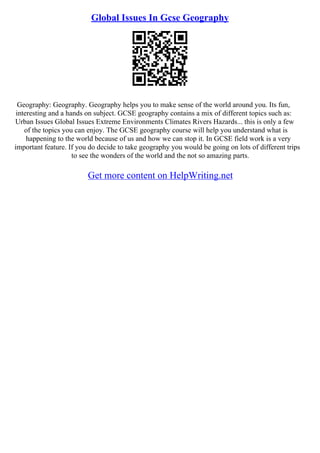 Global Issues In Gcse Geography
Geography: Geography. Geography helps you to make sense of the world around you. Its fun,
interesting and a hands on subject. GCSE geography contains a mix of different topics such as:
Urban Issues Global Issues Extreme Environments Climates Rivers Hazards... this is only a few
of the topics you can enjoy. The GCSE geography course will help you understand what is
happening to the world because of us and how we can stop it. In GCSE field work is a very
important feature. If you do decide to take geography you would be going on lots of different trips
to see the wonders of the world and the not so amazing parts.
Get more content on HelpWriting.net
 