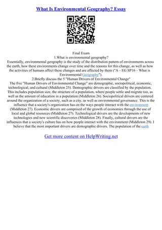 What Is Environmental Geography? Essay
Final Exam
1.What is environmental geography?
Essentially, environmental geography is the study of the distribution pattern of environments across
the earth, how these environments change over time and the reasons for this change, as well as how
the activities of humans affect these changes and are affected by them ("A – EG SP16 – What is
Environmental Geography").
2.Briefly discuss the 5 "Human Drivers of Environmental Change"
The five "Human Drivers of Environmental Change" are demographic, sociopolitical, economic,
technological, and cultural (Middleton 25). Demographic drivers are classified by the population.
This includes population size, the structure of a population, where people settle and migrate too, as
well as the amount of education in a population (Middleton 26). Sociopolitical drivers are centered
around the organization of a society, such as a city, as well as environmental governance. This is the
influence that a society's organization has on the ways people interact with the environment
(Middleton 27). Economic drivers are comprised of the growth of economies through the use of
local and global resources (Middleton 27). Technological drivers are the developments of new
technologies and new scientific discoveries (Middleton 28). Finally, cultural drivers are the
influences that a society's culture has on how people interact with the environment (Middleton 29). I
believe that the most important drivers are demographic drivers. The population of the earth
Get more content on HelpWriting.net
 