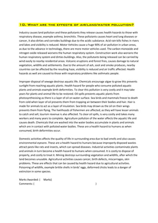 10. What are the effects of air/land/water pollution?

Industry causes land pollution and these pollutants they release causes health hazards to those with
respiratory disease, example asthma, bronchitis. These pollutants causes heart and lung diseases or
cancer, it also dirties and corrodes buildings due to the acidic substance. Acid rain kills fishes in rivers
and lakes and visibility is reduced. Motor Vehicles cause a huge 90% of air pollution in urban areas,
as due to the advance in technology, there are more motor vehicles used. The carbon monoxide and
nitrogen oxide released worsens the human respiratory system. Construction work also worsens the
human respiratory system and dirties buildings. Also, the pollutants being released can be carried by
wind easily to nearby residential areas. Volcanic eruptions and forest fires, causes damage to natural
vegetation, wildlife and settlements. Due to the amount of ash, soot and smoke produces, nearby
countries can be affected by the resulting haze, visibility is reduced and air traffic affected. Health
hazards as well are caused to those with respiratory problems like asthmatic people.

Improper disposal of sewage destroys aquatic life. Chemicals encourage algae to grow this prevents
sunlight from reaching aquatic plants. Health hazard for people who consume polluted aquatic
plants and animals example birth deformities. To clear this pollution is very costly and it may take
years for plants and animal life to be restored. Oil spills prevents aquatic plants from
photosynthesising as there is a layer of oil on water surface. Sea birds and mammals freeze to death
from cold when layer of oil prevents them from trapping air between their bodies and hair. Hair is
made for animals to act as a layer of insulation. Sea birds may drown as the oil on their wings
prevents them from flying. The livelihoods of fishermen are affected, as they will have lesser animals
to catch and sell, tourism revenue is also affected. To clear oil spills, is very costly and takes many
workers and many years to complete. Agriculture pollution of the water affects the aquatic life and
causes death. Chemicals that are washed into the water bodies accumulate in plants and animals
which are in contact with polluted water bodies. These are a health hazard to humans as when
consumed, birth deformities occur.

Domestic activities affects the quality of life in surrounding area due to bad smells and also causes
environmental eyesore. These are a health hazard to humans because improperly disposed wastes
attract pests like rats and insects, which can spread diseases. Industrial activities contaminate plants
and animals in turn become a health hazard to humans when consumed. It is costly to dispose of
properly, and costly to treat it. Mining destroys surrounding vegetation and wildlife, after which the
land becomes unusable. Agricultural activities causes cancer, birth defects, miscarriages, skin
problems. These are effects that can be caused by health hazard due to agricultural activities.
Poisoning of wildlife, example brittle shells in birds’ eggs, deformed chicks leads to a danger of
extinction in some species.

Marks Awarded: (      Marks)
Comments: (                                                          )
 