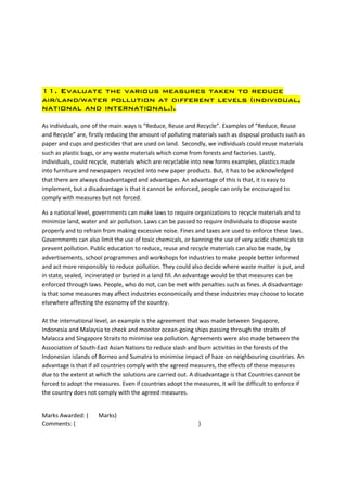 11. Evaluate the various measures taken to reduce
air/land/water pollution at different levels (individual,
national and international.).

As individuals, one of the main ways is “Reduce, Reuse and Recycle”. Examples of “Reduce, Reuse
and Recycle” are, firstly reducing the amount of polluting materials such as disposal products such as
paper and cups and pesticides that are used on land. Secondly, we individuals could reuse materials
such as plastic bags, or any waste materials which come from forests and factories. Lastly,
individuals, could recycle, materials which are recyclable into new forms examples, plastics made
into furniture and newspapers recycled into new paper products. But, it has to be acknowledged
that there are always disadvantaged and advantages. An advantage of this is that, it is easy to
implement, but a disadvantage is that it cannot be enforced, people can only be encouraged to
comply with measures but not forced.

As a national level, governments can make laws to require organizations to recycle materials and to
minimize land, water and air pollution. Laws can be passed to require individuals to dispose waste
properly and to refrain from making excessive noise. Fines and taxes are used to enforce these laws.
Governments can also limit the use of toxic chemicals, or banning the use of very acidic chemicals to
prevent pollution. Public education to reduce, reuse and recycle materials can also be made, by
advertisements, school programmes and workshops for industries to make people better informed
and act more responsibly to reduce pollution. They could also decide where waste matter is put, and
in state, sealed, incinerated or buried in a land fill. An advantage would be that measures can be
enforced through laws. People, who do not, can be met with penalties such as fines. A disadvantage
is that some measures may affect industries economically and these industries may choose to locate
elsewhere affecting the economy of the country.

At the international level, an example is the agreement that was made between Singapore,
Indonesia and Malaysia to check and monitor ocean-going ships passing through the straits of
Malacca and Singapore Straits to minimise sea pollution. Agreements were also made between the
Association of South-East Asian Nations to reduce slash and burn activities in the forests of the
Indonesian islands of Borneo and Sumatra to minimise impact of haze on neighbouring countries. An
advantage is that if all countries comply with the agreed measures, the effects of these measures
due to the extent at which the solutions are carried out. A disadvantage is that Countries cannot be
forced to adopt the measures. Even if countries adopt the measures, it will be difficult to enforce if
the country does not comply with the agreed measures.


Marks Awarded: (     Marks)
Comments: (                                                 )
 