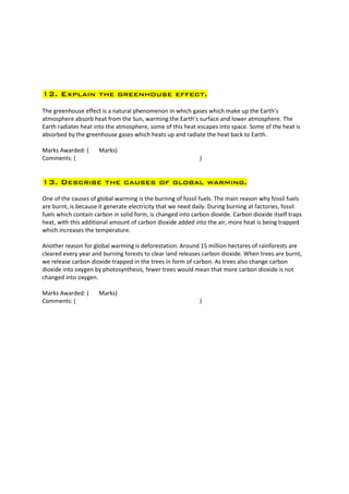 12. Explain the greenhouse effect.

The greenhouse effect is a natural phenomenon in which gases which make up the Earth’s
atmosphere absorb heat from the Sun, warming the Earth’s surface and lower atmosphere. The
Earth radiates heat into the atmosphere, some of this heat escapes into space. Some of the heat is
absorbed by the greenhouse gases which heats up and radiate the heat back to Earth.

Marks Awarded: (      Marks)
Comments: (                                                  )


13. Describe the causes of global warming.
One of the causes of global warming is the burning of fossil fuels. The main reason why fossil fuels
are burnt, is because it generate electricity that we need daily. During burning at factories, fossil
fuels which contain carbon in solid form, is changed into carbon dioxide. Carbon dioxide itself traps
heat, with this additional amount of carbon dioxide added into the air, more heat is being trapped
which increases the temperature.

Another reason for global warming is deforestation. Around 15 million hectares of rainforests are
cleared every year and burning forests to clear land releases carbon dioxide. When trees are burnt,
we release carbon dioxide trapped in the trees in form of carbon. As trees also change carbon
dioxide into oxygen by photosynthesis, fewer trees would mean that more carbon dioxide is not
changed into oxygen.

Marks Awarded: (      Marks)
Comments: (                                                  )
 