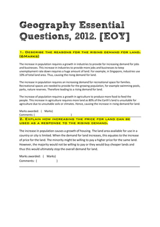 Geography Essential
Questions, 2012. [EOY]
1. Describe the reasons for the rising demand for land.
[6Marks]
The increase in population requires a growth in industries to provide for increasing demand for jobs
and businesses. This increase in industries to provide more jobs and businesses to keep
unemployment rate down requires a huge amount of land. For example, in Singapore, industries use
10% of total land area. Thus, causing the rising demand for land.

The increase in population requires an increasing demand for recreational space for families.
Recreational spaces are needed to provide for the growing population, for example swimming pools,
parks, nature reserves. Therefore leading to a rising demand for land.

The increase of population requires a growth in agriculture to produce more food to feed the
people. This increase in agriculture requires more land as 80% of the Earth’s land is unsuitable for
agriculture due to unsuitable soils or climates. Hence, causing the increase in rising demand for land.

Marks awarded: ( Marks)
Comments: (                                )
2. Explain how increasing the price for land can be
used as a response to the rising demand.

The increase in population causes a growth of housing. The land area available for use in a
country or city is limited. When the demand for land increases, this equates to the increase
of price for the land. The minority might be willing to pay a higher price for the same land.
However, the majority would not be willing to pay or they would buy cheaper lands and
thus this would ultimately stop the overall demand for land.

Marks awarded: ( Marks)
Comments: (             )
___________________________________________________________________________
 