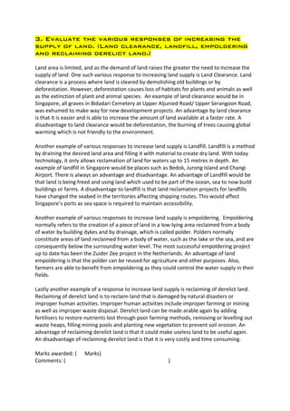 3. Evaluate the various responses of increasing the
supply of land. (Land clearance, landfill, empoldering
and reclaiming derelict land.)

Land area is limited, and as the demand of land raises the greater the need to increase the
supply of land. One such various response to increasing land supply is Land Clearance. Land
clearance is a process where land is cleared by demolishing old buildings or by
deforestation. However, deforestation causes loss of habitats for plants and animals as well
as the extinction of plant and animal species. An example of land clearance would be in
Singapore, all graves in Bidadari Cemetery at Upper Aljunied Road/ Upper Serangoon Road,
was exhumed to make way for new development projects. An advantage by land clearance
is that it is easier and is able to increase the amount of land available at a faster rate. A
disadvantage to land clearance would be deforestation, the burning of trees causing global
warming which is not friendly to the environment.

Another example of various responses to increase land supply is Landfill. Landfill is a method
by draining the desired land area and filling it with material to create dry land. With today
technology, it only allows reclamation of land for waters up to 15 metres in depth. An
example of landfill in Singapore would be places such as Bedok, Jurong Island and Changi
Airport. There is always an advantage and disadvantage. An advantage of Landfill would be
that land is being freed and using land which used to be part of the ocean, sea to now build
buildings or farms. A disadvantage to landfill is that land reclamation projects for landfills
have changed the seabed in the territories affecting shipping routes. This would affect
Singapore’s ports as sea space is required to maintain accessibility.

Another example of various responses to increase land supply is empoldering. Empoldering
normally refers to the creation of a piece of land in a low-lying area reclaimed from a body
of water by building dykes and by drainage, which is called polder. Polders normally
constitute areas of land reclaimed from a body of water, such as the lake or the sea, and are
consequently below the surrounding water level. The most successful empoldering project
up to date has been the Zuider Zee project in the Netherlands. An advantage of land
empoldering is that the polder can be reused for agriculture and other purposes. Also,
farmers are able to benefit from empoldering as they could control the water supply in their
fields.

Lastly another example of a response to increase land supply is reclaiming of derelict land.
Reclaiming of derelict land is to reclaim land that is damaged by natural disasters or
improper human activities. Improper human activities include improper farming or mining
as well as improper waste disposal. Derelict land can be made arable again by adding
fertilisers to restore nutrients lost through poor farming methods, removing or levelling out
waste heaps, filling mining pools and planting new vegetation to prevent soil erosion. An
advantage of reclaiming derelict land is that it could make useless land to be useful again.
An disadvantage of reclaiming derelict land is that it is very costly and time consuming.

Marks awarded: (     Marks)
Comments: (                                              )
 