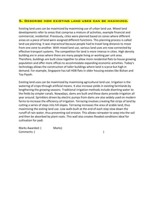 5. Describe how existing land uses can be maximized.

Existing land uses can be maximized by maximising use of urban land use. Mixed land
developments refer to areas that comprise a mixture of activities, example financial and
commercial, residential. Previously, cities were planned based on zones where different
areas on a piece of land were assigned different functions. This planning process is called
land use planning. It was impractical because people had to travel long distance to move
from one zone to another. With mixed land use, various land uses are now connected by
effective transport systems. The competition for land is more intense in cities. High density
building are in areas where there are many people living or working per unit area.
Therefore, buildings are built close together to allow more residential flats to house growing
population and offer more offices to accommodate expanding economic activities. Today’s
technology allows the construction of taller buildings where land is scarce but high in
demand. For example, Singapore has tall HDB flats in older housing estates like Bishan and
Toa Payoh.

Existing land uses can be maximized by maximising agricultural land use. Irrigation is the
watering of crops through artificial means. It also increase yields in existing farmlands by
lengthening the growing seasons. Traditional irrigation methods include diverting water to
the fields by simpler canals. Nowadays, dams are built and these dams provide irrigation all
year around. Sprinklers driven by electric pumps from dams are also widely used on modern
farms to increase the efficiency of irrigation. Terracing involves creating flat strips of land by
cutting a series of steps into hill slopes. Terracing increases the area of arable land, thus
maximizing the exiting land use. Low walls built at the end of each step slow down the
runoff of rain water, thus preventing soil erosion. This allows rainwater to seep into the soil
and then be absorbed by plant roots. This wall also creates flooded conditions ideal for
cultivation for padi.

Marks Awarded: (            Marks)
Comments: (                                                           )
 