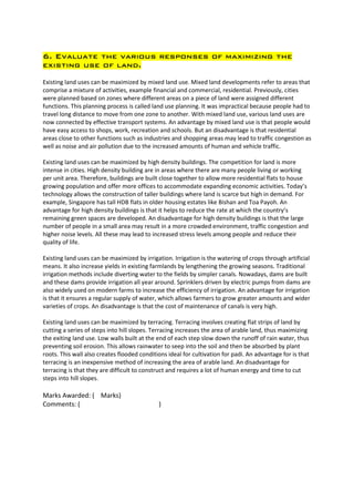 6. Evaluate the various responses of maximizing the
existing use of land.

Existing land uses can be maximized by mixed land use. Mixed land developments refer to areas that
comprise a mixture of activities, example financial and commercial, residential. Previously, cities
were planned based on zones where different areas on a piece of land were assigned different
functions. This planning process is called land use planning. It was impractical because people had to
travel long distance to move from one zone to another. With mixed land use, various land uses are
now connected by effective transport systems. An advantage by mixed land use is that people would
have easy access to shops, work, recreation and schools. But an disadvantage is that residential
areas close to other functions such as industries and shopping areas may lead to traffic congestion as
well as noise and air pollution due to the increased amounts of human and vehicle traffic.

Existing land uses can be maximized by high density buildings. The competition for land is more
intense in cities. High density building are in areas where there are many people living or working
per unit area. Therefore, buildings are built close together to allow more residential flats to house
growing population and offer more offices to accommodate expanding economic activities. Today’s
technology allows the construction of taller buildings where land is scarce but high in demand. For
example, Singapore has tall HDB flats in older housing estates like Bishan and Toa Payoh. An
advantage for high density buildings is that it helps to reduce the rate at which the country’s
remaining green spaces are developed. An disadvantage for high density buildings is that the large
number of people in a small area may result in a more crowded environment, traffic congestion and
higher noise levels. All these may lead to increased stress levels among people and reduce their
quality of life.

Existing land uses can be maximized by irrigation. Irrigation is the watering of crops through artificial
means. It also increase yields in existing farmlands by lengthening the growing seasons. Traditional
irrigation methods include diverting water to the fields by simpler canals. Nowadays, dams are built
and these dams provide irrigation all year around. Sprinklers driven by electric pumps from dams are
also widely used on modern farms to increase the efficiency of irrigation. An advantage for irrigation
is that it ensures a regular supply of water, which allows farmers to grow greater amounts and wider
varieties of crops. An disadvantage is that the cost of maintenance of canals is very high.

Existing land uses can be maximized by terracing. Terracing involves creating flat strips of land by
cutting a series of steps into hill slopes. Terracing increases the area of arable land, thus maximizing
the exiting land use. Low walls built at the end of each step slow down the runoff of rain water, thus
preventing soil erosion. This allows rainwater to seep into the soil and then be absorbed by plant
roots. This wall also creates flooded conditions ideal for cultivation for padi. An advantage for is that
terracing is an inexpensive method of increasing the area of arable land. An disadvantage for
terracing is that they are difficult to construct and requires a lot of human energy and time to cut
steps into hill slopes.

Marks Awarded: ( Marks)
Comments: (                                  )
 