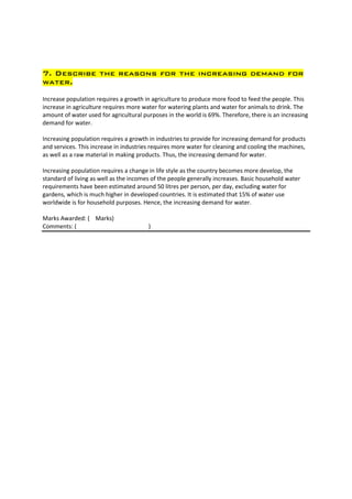 7. Describe the reasons for the increasing demand for
water.

Increase population requires a growth in agriculture to produce more food to feed the people. This
increase in agriculture requires more water for watering plants and water for animals to drink. The
amount of water used for agricultural purposes in the world is 69%. Therefore, there is an increasing
demand for water.

Increasing population requires a growth in industries to provide for increasing demand for products
and services. This increase in industries requires more water for cleaning and cooling the machines,
as well as a raw material in making products. Thus, the increasing demand for water.

Increasing population requires a change in life style as the country becomes more develop, the
standard of living as well as the incomes of the people generally increases. Basic household water
requirements have been estimated around 50 litres per person, per day, excluding water for
gardens, which is much higher in developed countries. It is estimated that 15% of water use
worldwide is for household purposes. Hence, the increasing demand for water.

Marks Awarded: ( Marks)
Comments: (                             )
 