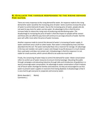 8. Evaluate the various responses to the rising demand
For water.

    There are many responses to the rising demand for water. An response made to the rising
    demand for water would be the increasing price of water. Some countries increase the price
    of water to control demand of water. Due to the increasing price of water, people who do
    not want to pay more for water use less water. An advantage to this is that the price
    increase helps to reduce the rising costs of producing and distributing water. The
    disadvantage to increasing the price of water is that the impact on people will be uneven
    and those who can afford to pay more will continue to use large amounts of water. But the
    poor will suffer more when the price of water increases.

    Another response made to control the demand of water is increasing of water supply. A
    water catchment area is built to collect water. Rain water is intercepted by trees and then
    absorbed into the soil. The water eventually flows into a reservoir for storage. An advantage
    is the low cost needed, rain water is easier and cheaper to purify because it is much cleaner
    than used water and does not contain salt. A disadvantage is that this response it is not
    viable for small countries, which cannot afford to set aside too much land.

    Finally, the conserving of water helps to control the demand for water. Water conservation
    refers to careful use of water resources to ensure minimal wastage. Educating the public
    through campaigns and educating industries through talks and introduction of guidelines is a
    way to encourage water conservation. An advantage to water conservation is that It reduces
    risk of future water shortage for families and industries. As they are encouraged to use less
    water to prevent water supplies in reservoirs from being depleted. A disadvantage is that it
    is very hard to get everyone to cooperate and conserve water.

    Marks Awarded: (     Marks)
    Comments: (                                                  )
 