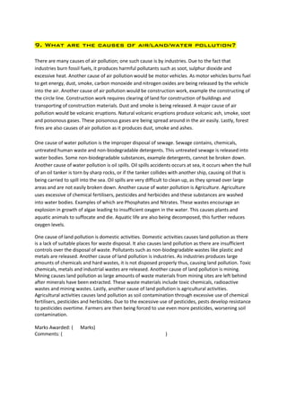 9. What are the causes of air/land/water pollution?

There are many causes of air pollution; one such cause is by industries. Due to the fact that
industries burn fossil fuels, it produces harmful pollutants such as soot, sulphur dioxide and
excessive heat. Another cause of air pollution would be motor vehicles. As motor vehicles burns fuel
to get energy, dust, smoke, carbon monoxide and nitrogen oxides are being released by the vehicle
into the air. Another cause of air pollution would be construction work, example the constructing of
the circle line. Construction work requires clearing of land for construction of buildings and
transporting of construction materials. Dust and smoke is being released. A major cause of air
pollution would be volcanic eruptions. Natural volcanic eruptions produce volcanic ash, smoke, soot
and poisonous gases. These poisonous gases are being spread around in the air easily. Lastly, forest
fires are also causes of air pollution as it produces dust, smoke and ashes.

One cause of water pollution is the improper disposal of sewage. Sewage contains, chemicals,
untreated human waste and non-biodegradable detergents. This untreated sewage is released into
water bodies. Some non-biodegradable substances, example detergents, cannot be broken down.
Another cause of water pollution is oil spills. Oil spills accidents occurs at sea, it occurs when the hull
of an oil tanker is torn by sharp rocks, or if the tanker collides with another ship, causing oil that is
being carried to spill into the sea. Oil spills are very difficult to clean up, as they spread over large
areas and are not easily broken down. Another cause of water pollution is Agriculture. Agriculture
uses excessive of chemical fertilisers, pesticides and herbicides and these substances are washed
into water bodies. Examples of which are Phosphates and Nitrates. These wastes encourage an
explosion in growth of algae leading to insufficient oxygen in the water. This causes plants and
aquatic animals to suffocate and die. Aquatic life are also being decomposed, this further reduces
oxygen levels.

One cause of land pollution is domestic activities. Domestic activities causes land pollution as there
is a lack of suitable places for waste disposal. It also causes land pollution as there are insufficient
controls over the disposal of waste. Pollutants such as non-biodegradable wastes like plastic and
metals are released. Another cause of land pollution is industries. As industries produces large
amounts of chemicals and hard wastes, it is not disposed properly thus, causing land pollution. Toxic
chemicals, metals and industrial wastes are released. Another cause of land pollution is mining.
Mining causes land pollution as large amounts of waste materials from mining sites are left behind
after minerals have been extracted. These waste materials include toxic chemicals, radioactive
wastes and mining wastes. Lastly, another cause of land pollution is agricultural activities.
Agricultural activities causes land pollution as soil contamination through excessive use of chemical
fertilisers, pesticides and herbicides. Due to the excessive use of pesticides, pests develop resistance
to pesticides overtime. Farmers are then being forced to use even more pesticides, worsening soil
contamination.

Marks Awarded: (      Marks)
Comments: (                                                     )
 