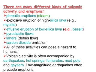 There are many different kinds of volcanic activity and eruptions: phreatic eruptions  (steam)  explosive eruption of high- silica   lava  (e.g.,  rhyolite )  effusive eruption of low-silica lava  ( e.g.,  basalt )   pyroclastic flows   lahars  (debris flow)  carbon dioxide  emission  All of these activities can pose a hazard to humans. Volcanic activity is often accompanied by  earthquakes ,  hot springs ,  fumaroles ,  mud pots  and  geysers . Low-magnitude earthquakes often precede eruptions. 