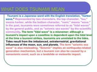 WHAT DOES TSUNAMI MEAN    Tsunami is a Japanese word with the English translation, "harbor   wave ."  Represented by two characters, the top character, "tsu," means harbor, while the bottom character, "nami," means "wave." In the past, tsunamis were sometimes referred to as "tidal waves" by the general public, and as "seismic sea waves" by the scientific   community .  The term "tidal wave" is a misnomer; although a tsunami's impact upon a coastline is dependent upon the tidal level at the time a tsunami strikes, tsunamis are unrelated to the tides.  Tides result from the imbalanced, extraterrestrial, gravitational influences of the moon, sun, and planets.  The term "seismic sea wave" is also misleading. "Seismic" implies an earthquake-related generation mechanism, but a tsunami can also be caused by a nonseismic event, such as a landslide or meteorite impact. 