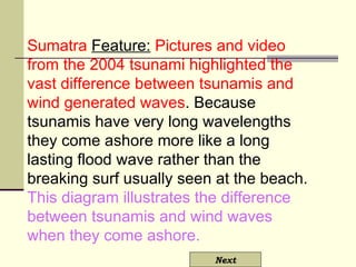 Sumatra  Feature:   Pictures and video from the 2004 tsunami highlighted the vast difference between tsunamis and wind generated waves . Because tsunamis have very long wavelengths they come ashore more like a long lasting flood wave rather than the breaking surf usually seen at the beach.  This diagram illustrates the difference between tsunamis and wind waves when they come ashore.   Next 