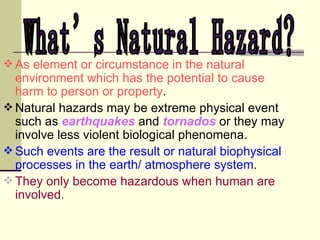 As element or circumstance in the natural environment which has the potential to cause harm to person or property . Natural hazards may be extreme physical event such as  earthquakes  and  tornados  or they may involve less violent biological phenomena. Such events are the result or natural biophysical processes in the earth/ atmosphere system . They only become hazardous when human are involved. What’s Natural Hazard? 
