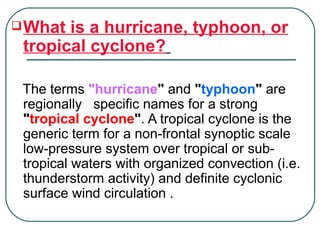 What is a hurricane, typhoon, or tropical cyclone?   The terms  "hurricane "  and  " typhoon "  are regionally  specific names for a strong  " tropical cyclone " . A tropical cyclone is the generic term for a non-frontal synoptic scale low-pressure system over tropical or sub-tropical waters with organized convection (i.e. thunderstorm activity) and definite cyclonic surface wind circulation . 