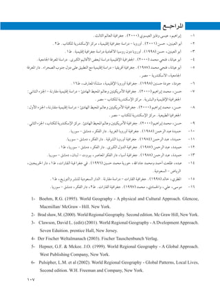 l‡‡ł«d*«
                                            ÆYÃU¦Ã« rÃUFÃ« WO «dGł Æ©≤∞∞∞® Íu OFÃ« e¹U Ë v OŽ ¨rO¼«dÐ≈     ≠±
                 Æ≤◊ Æ»U²JKÃ W¹—bMJÝù« eÂdÄ ¨WOLOKÁ≈ WO «dGł WÝ«—œ ≠ UÐË—Ë√ Æ©≤∞∞±® s Š ¨5MOFÃ« uÐ√        ≠≤
                         Æ±◊ ÆWOLOKÁ≈ WO «dGł WÝ«—œ W¹œU%ô« UOÝË— ÊËœ UÐË—Ë√ Æ©±ππ∏® s Š ¨5MOFÃ« uÐ√       ≠≥
      ÆWOFÄU'« W dF*« WÝ«—œ ÆÈd³JÃ« rOÃUÁ_« iF³Ã WÝ«—œ WOLOKÁù« WO «dG'« Æ©≤∞∞∞® bL×Ä w×² ¨W½UOŽ uÐ√       ≠¥
W dF*« —«œ Æ¡«d×BÃ« »uMł ‰Ëœ vKŽ oO³D²Ã« lÄ WOLOKÁ≈ WÝ«—œ ≠ UOI¹d √ WO «dGł Æ©±π∏∑® bL×Ä w×² ¨W½UOŽ uÐ√    ≠µ
                                                                           ÆdBÄ ≠ W¹—bMJÝô« ¨WOFÄU'«
                             Æ±∂◊ ¨·—UF*« …QAMÄ ¨WOLOKÁù« UÐË—Ë√ WO «dGł Æ©±ππ∏® 5M Š …œuł ¨…œuł           ≠∂
∫w?½U?¦?Ã« ¡e?'« ≠ W?½—UIÄ WOLOKÁ≈ WÝ«—œ ≠ ∆œUNÃ« jO;« rÃUŽË 5²OJ¹dÄ_« WO «dGł Æ©≤∞∞∞® rO¼«dÐ≈ bL×Ä ¨s Š   ≠∑
                                             ÆdBÄ ≠ »U²JKÃ W¹—bMJÝù« eÂdÄ ÆW¹dA³Ã«Ë WOLOKÁù« WO «dG'«
∫‰Ë_« ¡e?'« ¨W?½—U?I?Ä WOLOKÁ≈ WÝ«—œ ≠ ∆œUNÃ« jO;« rÃUŽË 5²OJ¹dÄ_« WO «dGł Æ©≤∞∞∞® rO¼«dÐ≈ bL×Ä ¨s Š       ≠∏
                                                      ÆdBÄ ≠ »U²JKÃ W¹—bMJÝù« eÂdÄ ÆWOFO³DÃ« UO «dG'«
Æw½U¦Ã« ¡e'« ¨»U²JKÃ W¹—bMJÝù« eÂdÄ Æ∆œUNÃ« jO;« rÃUŽË 5²OJ¹dÄ_« WO «dGł Æ©≤∞∞∞® rO¼«dÐ≈ bL×Ä ¨s Š         ≠π
                           ÆU¹—uÝ ≠ oAÄœ ¨dJHÃ« —«œ ÆWOÐdGÃ« UÐË—Ë√ WO «dGł Æ©±π∏µ® sLŠdÃ« b³Ž …bOLŠ       ≠±∞
                         ÆU¹—uÝ ≠ oAÄœ ¨dJHÃ« —«œ ÆWOÁdAÃ« UÐË—Ë√ WO «dGł Æ©±π∏¥® sLŠdÃ« b³Ž ¨…bOLŠ        ≠±±
                     Æ±◊ ¨U¹—uÝ ≠ oAÄœ ¨dJHÃ« —«œ ÆÈd³JÃ« ‰ËbÃ« WO «dGł Æ©±π∏∑® sLŠdÃ« b³Ž ¨…bOLŠ          ≠±≤
             ÆU¹—uÝ ≠ oAÄœ ¨ÊUM³Ã ≠  ËdOÐ ¨d UF*« dJHÃ« —«œ ¨UOÝ¬ WO «dGł Æ©±π∏∏® sLŠdÃ« b³Ž ¨…bOLŠ        ≠±≥
¨5?−?¹d?)« —«œ ¨±◊ ¨ «—U?I?Ã« W?O «dGł w Æ©±ππ∂® 5 Š bL×Ä W¹—uŠ ¨ˇ« œUł bL×ÄË bLŠ√ XFKÞ ¨Áb³Ž              ≠±¥
                                                                                    ÆW¹œuF Ã« ≠ ÷U¹dÃ«
               Æ±◊ ¨l¹“u²Ã«Ë dAMKÃ W¹œuF Ã« —«bÃ« ÆW½—UIÄ WÝ«—œ ≠  «—UIÃ« WO «dGł Æ©±ππ∏® bÃUš ¨ÍdD*«      ≠±µ
               ÆU¹—uÝ ≠ oAÄœ ¨dJHÃ« —«œ ¨≤◊ Æ «—UIÃ« WO «dGł Æ©±ππ∑® bL×Ä ¨ÍœUL(«Ë ¨wKŽ ¨vÝuÄ              ≠±∂

  1- Boehm, R.G. (1995). World Geography - A physical and Cultural Approach. Glencoe,
        Macmillan/ McGraw - Hill. New York.
  2- Brad shaw, M. (2000). World Regional Geography. Second edition. Mc Graw Hill, New York.
  3- Clawson, David L. (edit) (2001). World Regional Geography - A Dvelopment Approach.
        Seven Eduition. prentice Hall, New Jersey.
  4- Der Fischer Weltalmanach (2003). Fischer Tauschenbunch Verlag.
  5- Hepner, G.F. & Mckee. J.O. (1999). World Regional Geography - A Global Approach.
        West Publishing Company, New York.
  6- Pulsipher, L.M. et al (2002). World Regional Geography - Global Patterns, Local Lives,
        Second edition. W.H. Freeman and Company, New York.

±∞∑
 