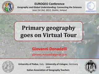 EUROGEO Conference
Geography and Global Understanding: Connecting the Sciences
             June 1st-3rd, 2012, Dublin, Ireland




  Primary geography
  goes on Virtual Tour

             Giovanni Donadelli
             giovanni.donadelli@gmail.com


University of Padua, Italy - University of Cologne, Germany
                             and
        Italian Association of Geography Teachers
 