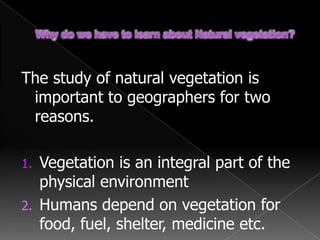 Why do we have to learn about Natural vegetation?The study of natural vegetation is important to geographers for two reasons.Vegetation is an integral part of the physical environmentHumans depend on vegetation for food, fuel, shelter, medicine etc.