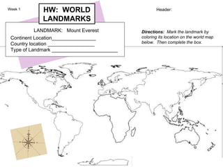 Header: Directions:   Mark the landmark by coloring its location on the world map below.  Then complete the box.   LANDMARK:  Mount Everest Continent Location________________   Country location _________________   Type of Landmark ________________________ HW:  WORLD LANDMARKS Week 1 