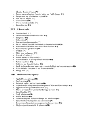 • Climatic Regions of India (P2)
• Bottom topography of the Atlantic, Indian and Pacific Oceans (P1)
• Temperature and salinity of the oceans (P1)
• Heat and salt budgets (P1)
• Ocean deposits (P1)
• Waves, currents and tides (P1)
• Laws of the sea (P1)
TEST - 3 Biogeography
• Genesis of soils (P1)
• Classification and distribution of soils (P1)
• Soil profile (P1)
• Soil erosion (P1)
• Degradation and conservation (P1)
• Factors influencing world distribution of plants and animals (P1)
• Problems of deforestation and conservation measures (P1)
• Social forestry; agro-forestry (P1)
• Wild life (P1)
• Major gene pool centres (P1)
• Principle of ecology (P1)
• Human ecological adaptations (P1)
• Influence of man on ecology and environment (P1)
• Natural vegetation (P2)
• Soil types and their distributions (P2)
• Land, surface and ground water, energy, minerals, biotic and marine resources (P2)
• Forest and wild life resources and their conservation (P2)
• Energy crisis (P2)
TEST - 4 Environmental Geography
• Applied Geomorphology (P1)
• Geo hydrology (P1)
• Economic geology and environment (P1)
• Global climatic change and role and response of man in climatic changes (P1)
• Applied climatology and Urban climate (P1)
• Marine resources: biotic, mineral and energy resources (P1)
• Coral bleaching (P1)
• Sea-level changes (P1)
• Marine pollution (P1)
• Global and regional ecological changes and imbalances (P1)
• Ecosystem their management and conservation (P1)
• Environmental degradation, management and conservation (P1)
• Biodiversity and sustainable development (P1)
 
