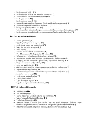 • Environmental policy (P1)
• Environmental hazards and remedial measures (P1)
• Environmental education and legislation (P1)
• Ecological issues (P2)
• Environmental hazards (P2)
• Landslides, earthquakes, Tsunamis, floods and droughts, epidemics (P2)
• Issues relating to environmental pollution (P2)
• Changes in patterns of land use (P2)
• Principles of environmental impact assessment and environmental management (P2)
• Environmental degradation; Deforestation, desertification and soil erosion (P2)
TEST - 5 Agriculture Geography
• World agriculture (P1)
• Typology of agricultural regions (P1)
• Agricultural inputs and productivity (P1)
• Food and nutrition problems (P1)
• Food security (P1)
• Famine: causes, effects and remedies (P1)
• Von Thunen’s model of agricultural location (P1)
• Infrastructure: irrigation, seeds, fertilizers, power (P2)
• Institutional factors: land holdings, land tenure and land reforms (P2)
• Cropping pattern, agricultural productivity, agricultural intensity (P2)
• Crop combination, land capability (P2)
• Agro and social-forestry (P2)
• Green revolution and its socio-economic and ecological implications (P2)
• Significance of dry farming (P2)
• Livestock resources and white revolution; aqua-culture; sericulture (P2)
• Apiculture and poultry (P2)
• Agricultural regionalisation (P2)
• Agro-climatic zones (P2)
• Agro-ecological regions (P2)
• Population explosion and food security (P2)
TEST - 6 Industrial Geography
• Energy crisis (P1)
• The limits to growth (P1)
• World industries: Location patterns and problems (P1)
• Weber’s model of industrial location (P1)
• Evolution of industries (P2)
• Location factors of cotton, jute, textile, iron and steel, aluminum, fertilizer, paper,
chemical and pharmaceutical, automobile, cottage and agro-based industries (P2)
• Industrial houses and complexes including public sector undertakings (P2)
 
