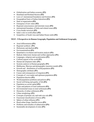 • Globalization and Indian economy (P2)
• Heartland and Rimland theories (P2)
• Laws of international boundaries and frontiers (P2)
• Geographical basis of Indian federalism (P2)
• State re-organization (P2)
• Emergence of new states (P2)
• Regional consciousness and interstate issues (P2)
• international boundary of India and related issues (P2)
• Cross border terrorism (P2)
• India’s role in world affairs (P2)
• Geopolitics of South Asia and Indian Ocean realm (P2)
TEST - 9 Perspectives in Human Geography Population and Settlement Geography
• Areal differentiation (P1)
• Regional synthesis (P1)
• Dichotomy and dualism (P1)
• Environmentalism (P1)
• Quantitative revolution and location analysis (P1)
• Radical, behavioral, human and welfare approaches (P1)
• Languages, religions and secularisation (P1)
• Cultural regions of the world (P1)
• Human development index (P1)
• Systems analysis in Human geography (P1)
• Malthusian, Marxian and demographic transition models (P1)
• Growth and distribution of world population (P1)
• Demographic attributes (P1)
• Causes and consequences of migration (P1)
• Concepts of over-under-and optimum population (P1)
• Population theories (P1)
• World population problems and policies (P1)
• Social well-being and quality of life (P1)
• Population as social capital (P1)
• Types and patterns of rural settlements (P1)
• Environmental issues in rural settlements (P1)
• Hierarchy of urban settlements (P1)
• Urban morphology (P1)
• Concepts of primate city and rank-size rule (P1)
• Functional classification of towns (P1)
• Sphere of urban influence (P1)
• Rural-urban fringe; Satellite towns (P1)
• Problems and remedies of urbanization (P1)
• Sustainable development of cities (P1)
 