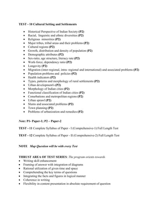 TEST - 10 Cultural Setting and Settlements
• Historical Perspective of Indian Society (P2)
• Racial, linguistic and ethnic diversities (P2)
• Religious minorities (P2)
• Major tribes, tribal areas and their problems (P2)
• Cultural regions (P2)
• Growth, distribution and density of population (P2)
• Demographic attributes (P2)
• Sex-ratio, age structure, literacy rate (P2)
• Work-force, dependency ratio (P2)
• Longevity (P2)
• Migration (inter-regional, intra- regional and international) and associated problems (P2)
• Population problems and policies (P2)
• Health indicators (P2)
• Types, patterns and morphology of rural settlements (P2)
• Urban development's (P2)
• Morphology of Indian cities (P2)
• Functional classification of Indian cities (P2)
• Conurbations and metropolitan regions (P2)
• Urban sprawl (P2)
• Slums and associated problems (P2)
• Town planning (P2)
• Problems of urbanization and remedies (P2)
Note: P1- Paper-1; P2 – Paper-2
TEST - 11 Complete Syllabus of Paper - I (Comprehensive-1) Full Length Test
TEST - 12 Complete Syllabus of Paper - II (Comprehensive-2) Full Length Test
NOTE Map Question will be with every Test
THRUST AREA OF TEST SERIES: The program orients towards
• Writing skill enhancement
• Framing of answer with integration of diagrams
• Rational utilization of given time and space
• Comprehending the key terms of questions
• Integrating the facts and figures in logical manner
• Coherence in writing
• Flexibility in content presentation in absolute requirement of question
 
