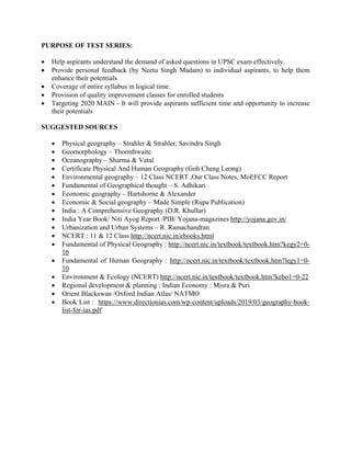 PURPOSE OF TEST SERIES:
• Help aspirants understand the demand of asked questions in UPSC exam effectively.
• Provide personal feedback (by Neetu Singh Madam) to individual aspirants, to help them
enhance their potentials
• Coverage of entire syllabus in logical time.
• Provision of quality improvement classes for enrolled students
• Targeting 2020 MAIN - It will provide aspirants sufficient time and opportunity to increase
their potentials
SUGGESTED SOURCES
• Physical geography – Strahler & Strahler, Savindra Singh
• Geomorphology – Thornthwaite
• Oceanography – Sharma & Vatal
• Certificate Physical And Human Geography (Goh Cheng Leong)
• Environmental geography – 12 Class NCERT ,Our Class Notes, MoEFCC Report
• Fundamental of Geographical thought – S. Adhikari
• Economic geography – Hartshorne & Alexander
• Economic & Social geography – Made Simple (Rupa Publication)
• India : A Comprehensive Geography (D.R. Khullar)
• India Year Book/ Niti Ayog Report /PIB/ Yojana-magazines http://yojana.gov.in/
• Urbanization and Urban Systems – R. Ramachandran
• NCERT : 11 & 12 Class http://ncert.nic.in/ebooks.html
• Fundamental of Physical Geography : http://ncert.nic.in/textbook/textbook.htm?kegy2=0-
16
• Fundamental of Human Geography : http://ncert.nic.in/textbook/textbook.htm?legy1=0-
10
• Environment & Ecology (NCERT) http://ncert.nic.in/textbook/textbook.htm?kebo1=0-22
• Regional development & planning : Indian Economy : Misra & Puri
• Orient Blackswan /Oxford Indian Atlas/ NATMO
• Book List : https://www.directionias.com/wp-content/uploads/2019/03/geography-book-
list-for-ias.pdf
 