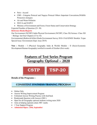 • Paris - Accord
• CBD - Categena Protocal and Nagoya Protocal Others Important Conventions,Wildlife
Protection strategies
• Air and Water Pollution
• INCCA and NAPCC
• Ministry of Environment and Forest, Forest Status and Conservation Strategy
Expected Number of Question (25- 30)
Reference Books/Reports
Our Environment (NCERT) India Physical Environment (NCERT, Class XI) Science: Class XII
– Biology: last four Chapters (13 to 16)
Environmental (Botkin & Killer) Hindu Environment Survey 2018-19 & IGNOU Booklet. Yojan
Special Issue: Environment (Sept. Issue 2019)
Note : Module - I (Physical Geography India & World) Module - II (Socio-Economic
Development/Human Geography) notified in month of October (first week)
Features of Test Series Program
Geography Optional – 2020
TSP-20CSTP
Details of the Programs: -
CONSISTENT SYNTHESIS TRAINING PROGRAM
• Online Only
• Answer Writing Improvement Program
• Unlimited Answer Writing Practice with feed back
• Readymade Question with Answer (300+)
• Open for all Geography optional students writing main 2020
• Aims at helping aspirants attain 300+ marks
• 1 Year Support Program
• Admission Open : 25th, September
 