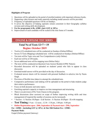 Highlights of Program
1. Questions will be uploaded on the portal of enrolled students with important reference books.
2. Supporting video lectures and study materials including model answers will be provided.
3. Frequency of uploaded questions will be on Sundays.
4. It serves the objective of helping aspirants remain consistent in their Geography syllabus
revision and writing skills development.
5. Fee for programme is Rs. 4,500/- (incl. GST @ 18%).
6. Improvement of each candidate will be scaled in the time frame of 3 months.
Total No of Tests 12+7 = 19
ONLINE & OFFLINE TEST SERIES
Begins: October 2019
• Twelve (12) scheduled tests will be conducted on Sundays (Online/Offline)
• Seven (7) Tests (Mapping) scheduled tests will be conducted on Sundays (Online/Offline)
• Ten tests will be Topic wise and Two Comprehensive (only Online).
• Each test will be of 250 marks.
• Seven additional tests will be mapping tests (Online Only)
• The tests will be conducted on Question Cum-Answer Booklet (UPSC Pattern)
• Recorded discussion will be uploaded on students' portal who fails to appear in class
discussion.
• Enriched model answer will be provided on the day of discussion.
• Evaluated answer sheets will be returned with personal feedback in selective lots by Neetu
Singh.
• Provision of flexible time (dates) to attempt the scheduled tests.
• Comparative performance and ranking will be uploaded on the portal to help students judge
their relative performance.
• Focus on both dynamic and static topics.
• Enriching aspirant's capacity to improve on time management and structuring.
• There is no provision of Pre Tests Classes in this program.
• Block discussions (four sessions) on scope of further improving writing skills and time
management (if required the number of sessions can be increased).
• * Section - A /Section -B (Paper - I) & Section - A /Section -B (Paper - II) with mapping
• Test Timing : 9 am - 12 noon , 12.30 - 3.30 pm , 5.00 pm - 8.00 pm
• Online Registration open : 20th, September & Payment start : 25th, September
Fee –14500/- (including GST @ 18%) & Our Old Student Fee : 12500/-
Payment Mode:
Feepal (Online payment Gateway)
 