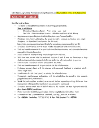 http://feepal.org/Online-Payment/coaching/DirectionIAS (Payment link open: 25th, September)
ONLINE TEST SERIES
Specific Instructions
• The paper is mailed to the aspirants on their respective mail ids.
How it will Work
1. Download (Question Paper) - Print - write - scan - mail
2. We Print - Evaluate - Give Remarks - Mail back (Within Week Time)
• Aspirants are required to download the Question-cum-Answer booklet.
• Printing it on A4 sheet, attempting the test, it should be scanned and mailed (as a single
file) (You can download Cam Scanner for the same). 
https://play.google.com/store/apps/details?id=com.intsig.camscanner&hl=en_IN
• Evaluated and reviewed answer sheets will be mailed back with discussion video.
• Enriched model answers will be provided with absolute structure and content information
required in the asked question.
• Note: There will be explanatory notes along with the answers.
• Individual one to one chat is permitted between 8 and 9 p.m. on Saturdays to help
students improve in their capacity to format and write relevant content in answers.
• Selective chat videos will also be uploaded on the portal.
• Enriched model answer will be provided on the day of discussion.
• Evaluated answer sheets will be returned with personal feedback in selective lots by
Neetu Singh mam.
• Provision of flexible time (dates) to attempt the scheduled tests.
• Comparative performance and ranking will be uploaded on the portal to help students
judge their relative performance.
• Block discussions (four sessions) on scope of further improving writing skills and time
management (if required the number of sessions can be increased).
• Evaluated answer sheet will be mailed back to the students on their registered mail id.
directionias2019@gmail.com
• Portal Support with 3000 pages Madam (Neetu Singh) handwritten Class Notes
• Extra Practice Set (Short Question 10 marks , & Long Question 20 Marks)
• Fee –14500/- (including GST @ 18%) & Our Old Student Fee : 12500/-
 