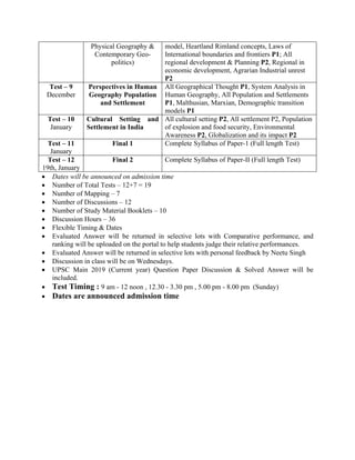 Physical Geography &
Contemporary Geo-
politics)
model, Heartland Rimland concepts, Laws of
International boundaries and frontiers P1; All
regional development & Planning P2, Regional in
economic development, Agrarian Industrial unrest
P2
Test – 9
December
Perspectives in Human
Geography Population
and Settlement
All Geographical Thought P1, System Analysis in
Human Geography, All Population and Settlements
P1, Malthusian, Marxian, Demographic transition
models P1
Test – 10
January
Cultural Setting and
Settlement in India
All cultural setting P2, All settlement P2, Population
of explosion and food security, Environmental
Awareness P2, Globalization and its impact P2
Test – 11
January
Final 1 Complete Syllabus of Paper-1 (Full length Test)
Test – 12
19th, January
Final 2 Complete Syllabus of Paper-II (Full length Test)
• Dates will be announced on admission time
• Number of Total Tests – 12+7 = 19
• Number of Mapping – 7
• Number of Discussions – 12
• Number of Study Material Booklets – 10
• Discussion Hours – 36
• Flexible Timing & Dates
• Evaluated Answer will be returned in selective lots with Comparative performance, and
ranking will be uploaded on the portal to help students judge their relative performances.
• Evaluated Answer will be returned in selective lots with personal feedback by Neetu Singh
• Discussion in class will be on Wednesdays.
• UPSC Main 2019 (Current year) Question Paper Discussion & Solved Answer will be
included.
• Test Timing : 9 am - 12 noon , 12.30 - 3.30 pm , 5.00 pm - 8.00 pm (Sunday)
• Dates are announced admission time
 