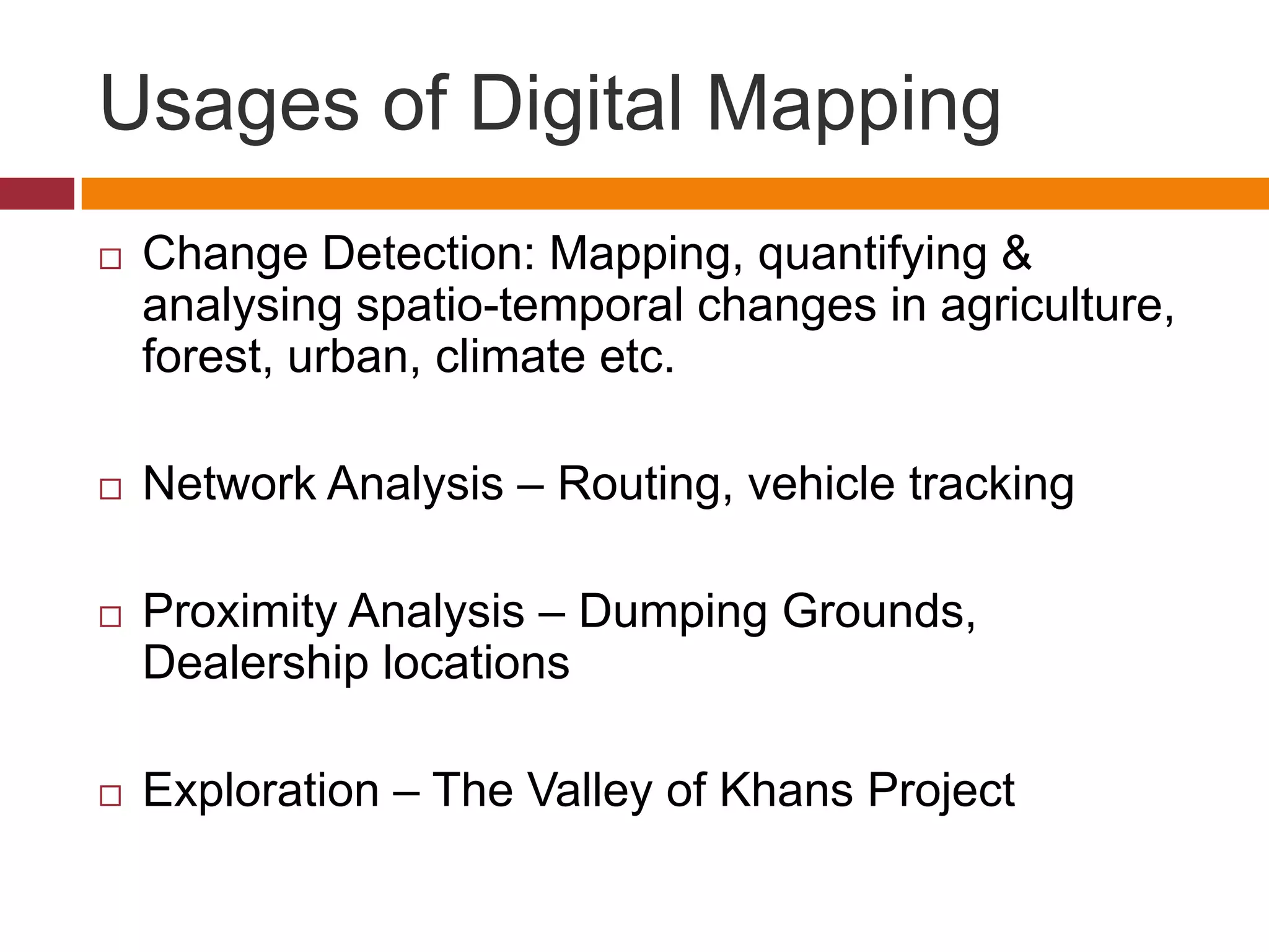 Usages of Digital Mapping
   Change Detection: Mapping, quantifying &
    analysing spatio-temporal changes in agriculture,
    forest, urban, climate etc.

   Network Analysis – Routing, vehicle tracking

   Proximity Analysis – Dumping Grounds,
    Dealership locations

   Exploration – The Valley of Khans Project
 