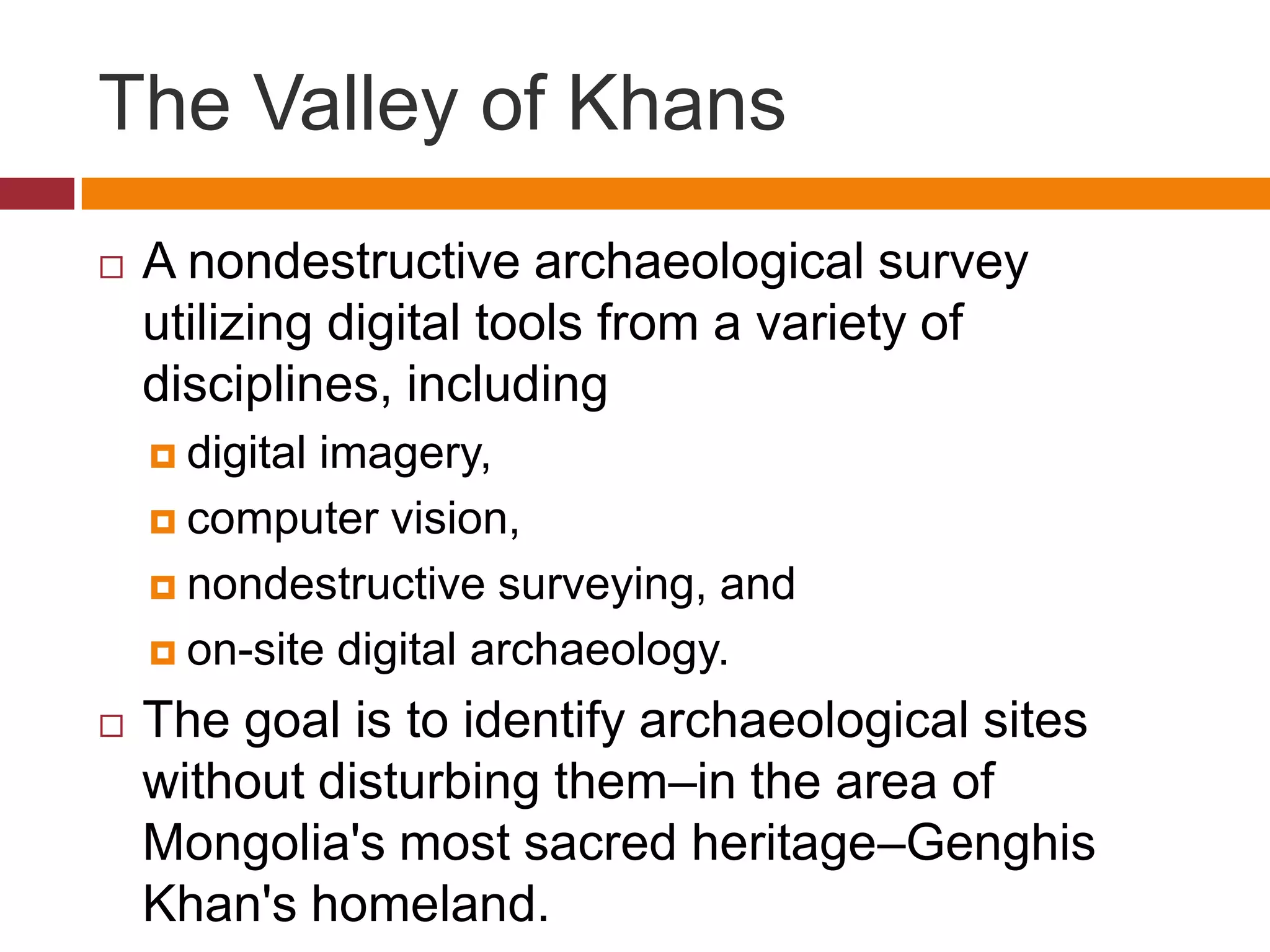 The Valley of Khans
   A nondestructive archaeological survey
    utilizing digital tools from a variety of
    disciplines, including
     digitalimagery,
     computer vision,

     nondestructive surveying, and

     on-site digital archaeology.

   The goal is to identify archaeological sites
    without disturbing them–in the area of
    Mongolia's most sacred heritage–Genghis
    Khan's homeland.
 