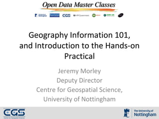 Geography Information 101,
and Introduction to the Hands-on
Practical
Jeremy Morley
Deputy Director
Centre for Geospatial Science,
University of Nottingham
 