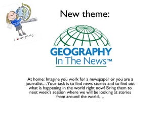 New theme:
At home: Imagine you work for a newspaper or you are a
journalist…Your task is to find news stories and to find out
what is happening in the world right now! Bring them to
next week’s session where we will be looking at stories
from around the world….
 