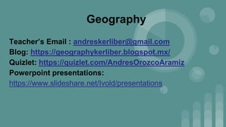 Geography
Teacher’s Email : andreskerliber@gmail.com
Blog: https://geographykerliber.blogspot.mx/
Quizlet: https://quizlet.com/AndresOrozcoAramiz
Powerpoint presentations:
https://www.slideshare.net/Ivold/presentations
 