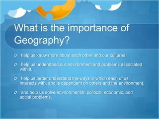 What is the importance of Geography?  help us know more about each other and our cultures,  help us understand our environment and problems associated with it,  help us better understand the ways in which each of us interacts with, and is dependent on others and the environment,  and help us solve environmental, political, economic, and social problems. 