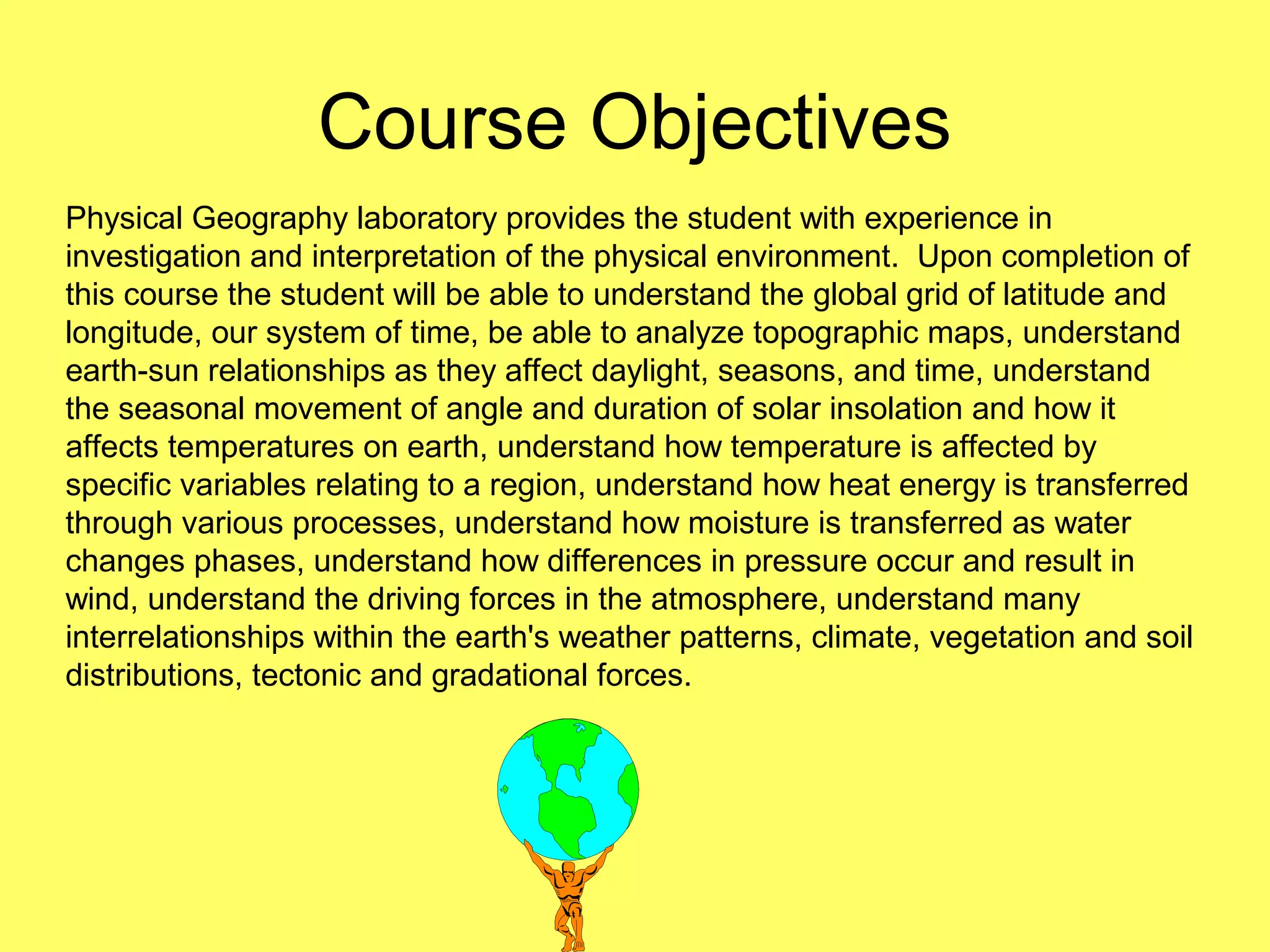 Course Objectives
Physical Geography laboratory provides the student with experience in
investigation and interpretation of the physical environment. Upon completion of
this course the student will be able to understand the global grid of latitude and
longitude, our system of time, be able to analyze topographic maps, understand
earth-sun relationships as they affect daylight, seasons, and time, understand
the seasonal movement of angle and duration of solar insolation and how it
affects temperatures on earth, understand how temperature is affected by
specific variables relating to a region, understand how heat energy is transferred
through various processes, understand how moisture is transferred as water
changes phases, understand how differences in pressure occur and result in
wind, understand the driving forces in the atmosphere, understand many
interrelationships within the earth's weather patterns, climate, vegetation and soil
distributions, tectonic and gradational forces.
 