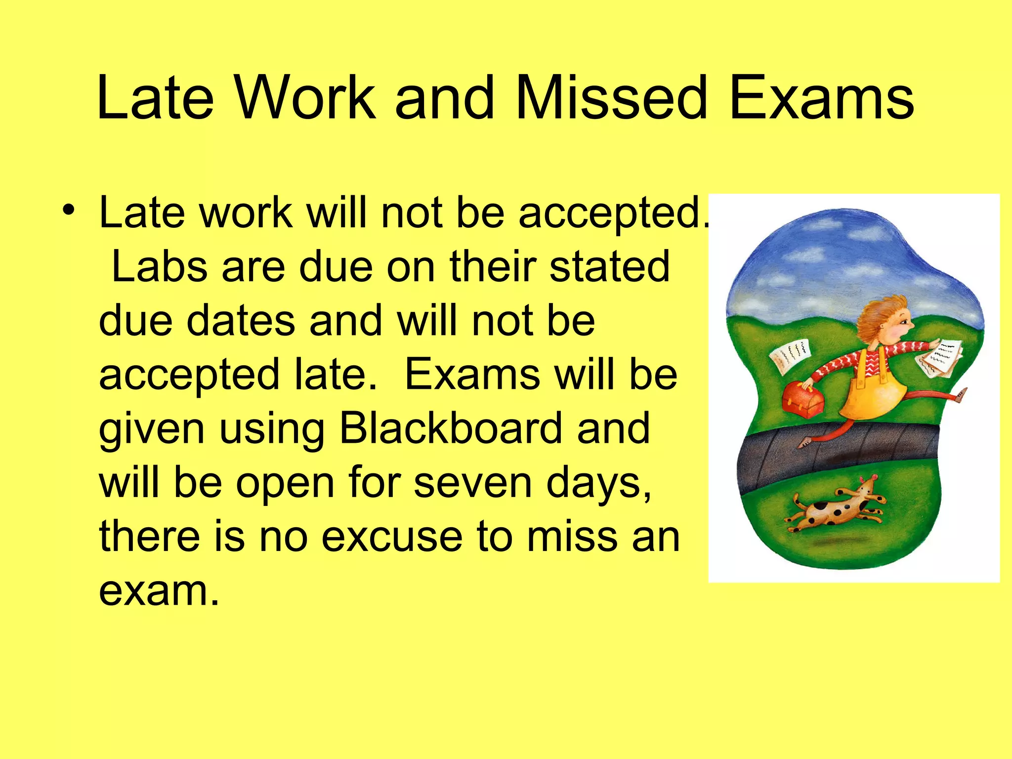 Late Work and Missed Exams
• Late work will not be accepted.
Labs are due on their stated
due dates and will not be
accepted late. Exams will be
given using Blackboard and
will be open for seven days,
there is no excuse to miss an
exam.
 