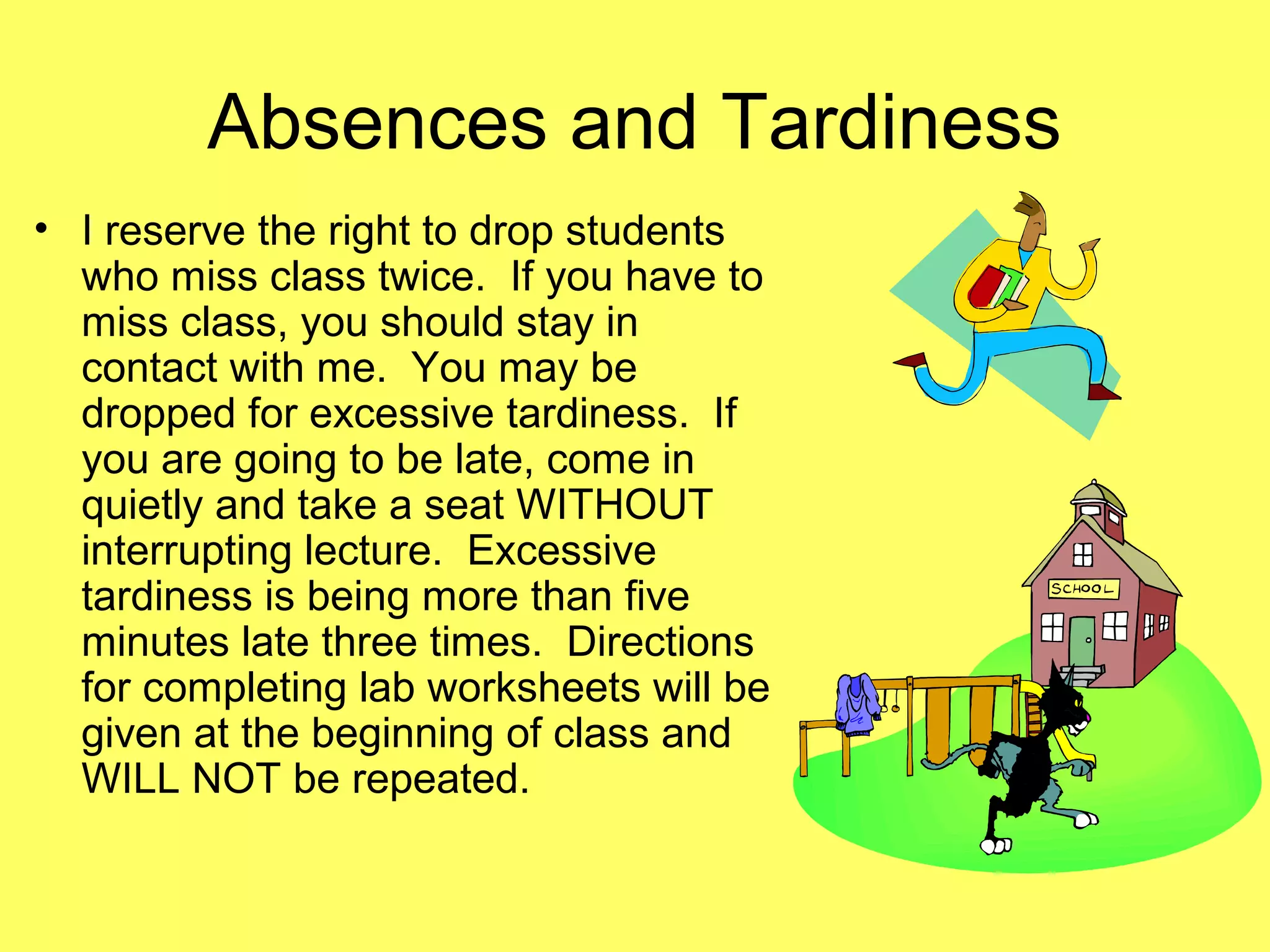 Absences and Tardiness
• I reserve the right to drop students
who miss class twice. If you have to
miss class, you should stay in
contact with me. You may be
dropped for excessive tardiness. If
you are going to be late, come in
quietly and take a seat WITHOUT
interrupting lecture. Excessive
tardiness is being more than five
minutes late three times. Directions
for completing lab worksheets will be
given at the beginning of class and
WILL NOT be repeated.
 