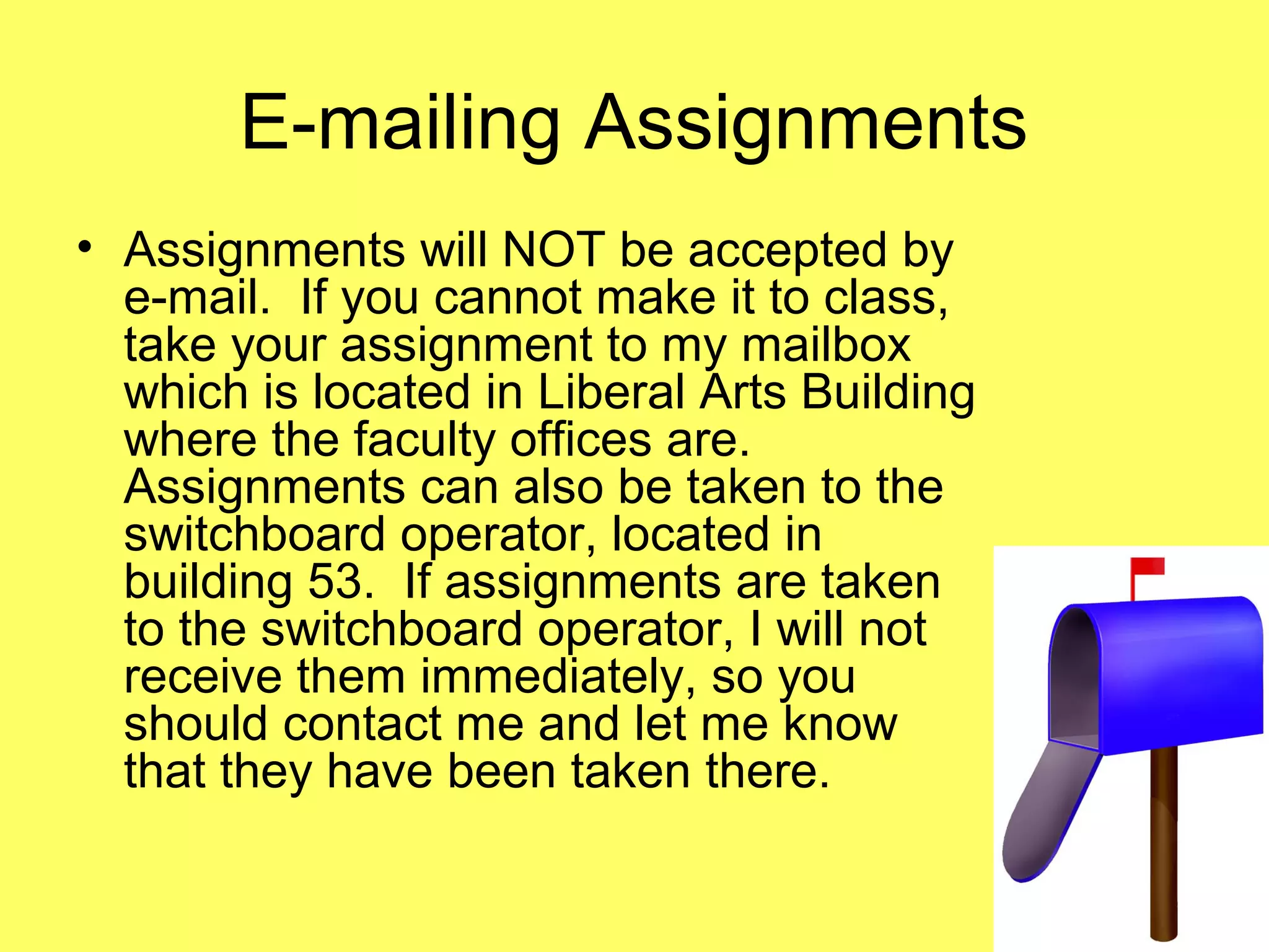 E-mailing Assignments
• Assignments will NOT be accepted by
e-mail. If you cannot make it to class,
take your assignment to my mailbox
which is located in Liberal Arts Building
where the faculty offices are.
Assignments can also be taken to the
switchboard operator, located in
building 53. If assignments are taken
to the switchboard operator, I will not
receive them immediately, so you
should contact me and let me know
that they have been taken there.
 