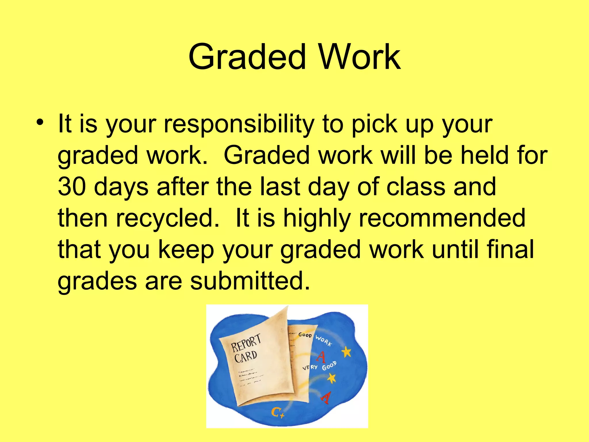 Graded Work
• It is your responsibility to pick up your
graded work. Graded work will be held for
30 days after the last day of class and
then recycled. It is highly recommended
that you keep your graded work until final
grades are submitted.
 